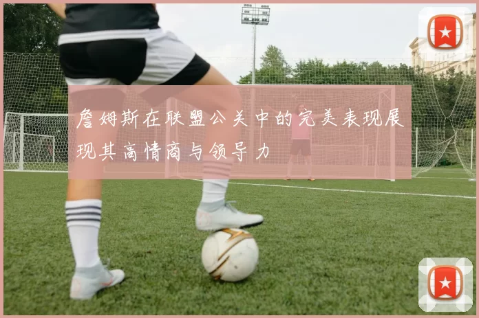 詹姆斯在联盟公关中的完美表现展现其高情商与领导力