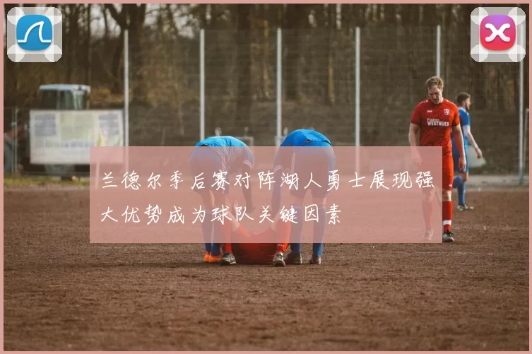 兰德尔季后赛对阵湖人勇士展现强大优势成为球队关键因素