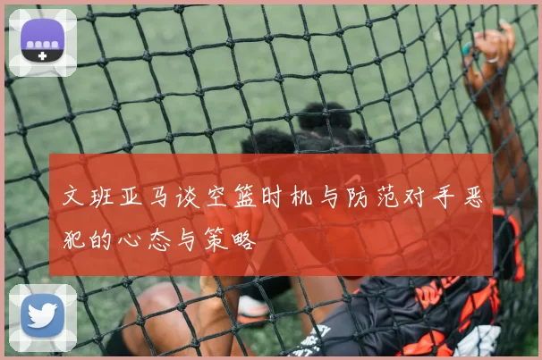 文班亚马谈空篮时机与防范对手恶犯的心态与策略