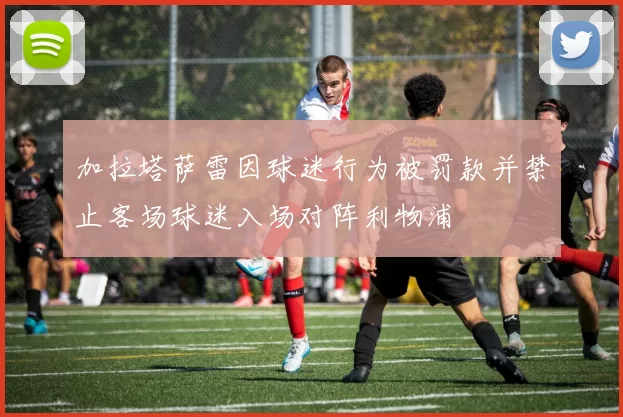 加拉塔萨雷因球迷行为被罚款并禁止客场球迷入场对阵利物浦