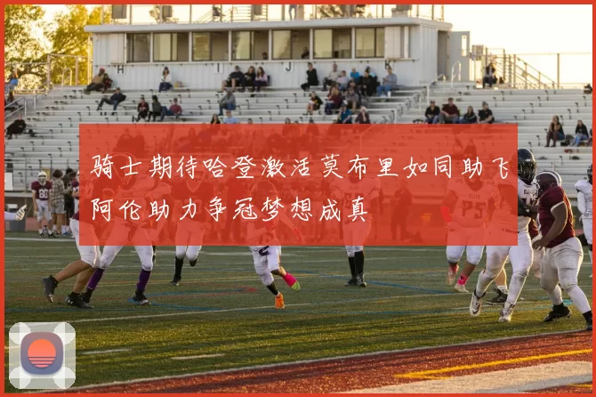 骑士期待哈登激活莫布里如同助飞阿伦助力争冠梦想成真