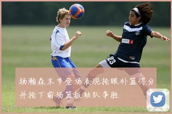 杨瀚森末节登场表现抢眼补篮得分并抢下前场篮板助队争胜