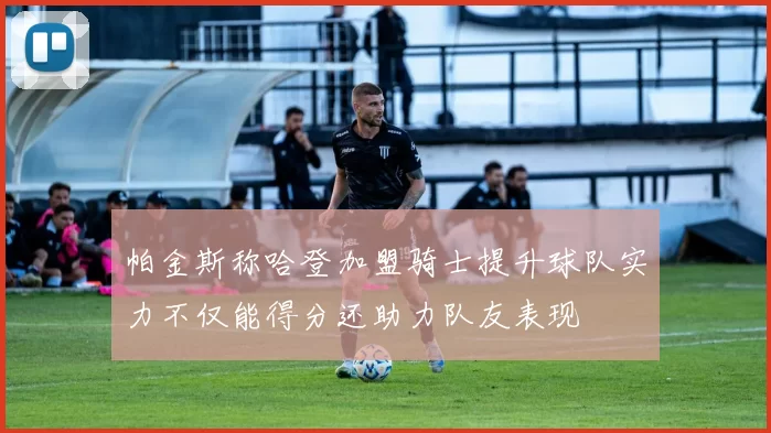 帕金斯称哈登加盟骑士提升球队实力不仅能得分还助力队友表现