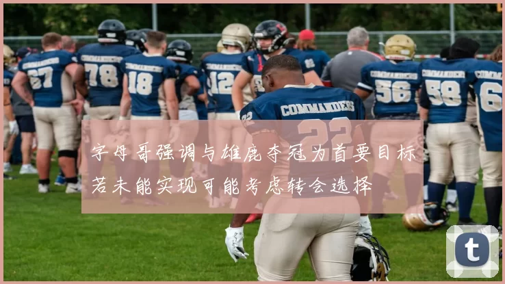 字母哥强调与雄鹿夺冠为首要目标若未能实现可能考虑转会选择