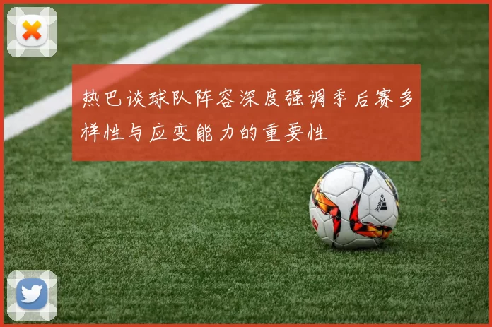 热巴谈球队阵容深度强调季后赛多样性与应变能力的重要性