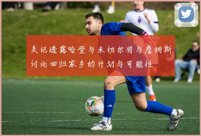 美记透露哈登与米切尔将与詹姆斯讨论回归家乡的计划与可能性