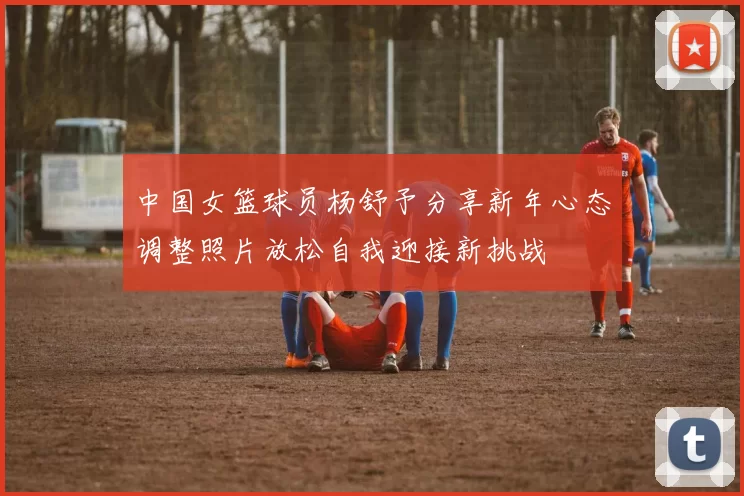 中国女篮球员杨舒予分享新年心态调整照片放松自我迎接新挑战