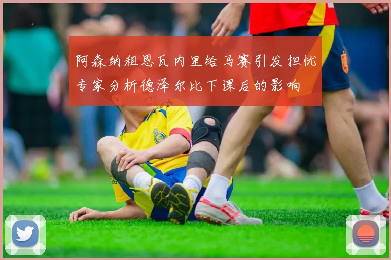 阿森纳租恩瓦内里给马赛引发担忧专家分析德泽尔比下课后的影响