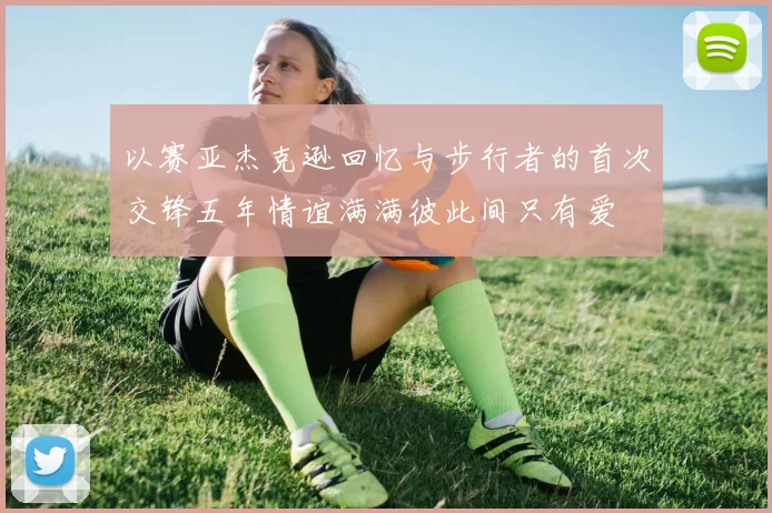 以赛亚杰克逊回忆与步行者的首次交锋五年情谊满满彼此间只有爱