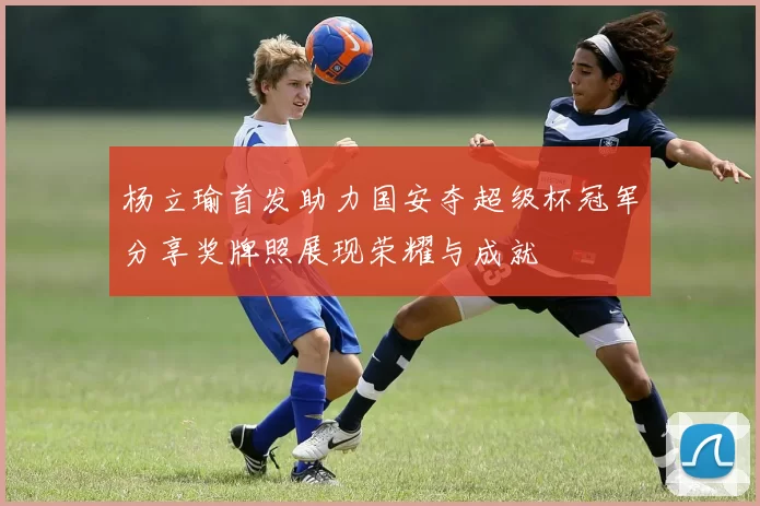杨立瑜首发助力国安夺超级杯冠军分享奖牌照展现荣耀与成就