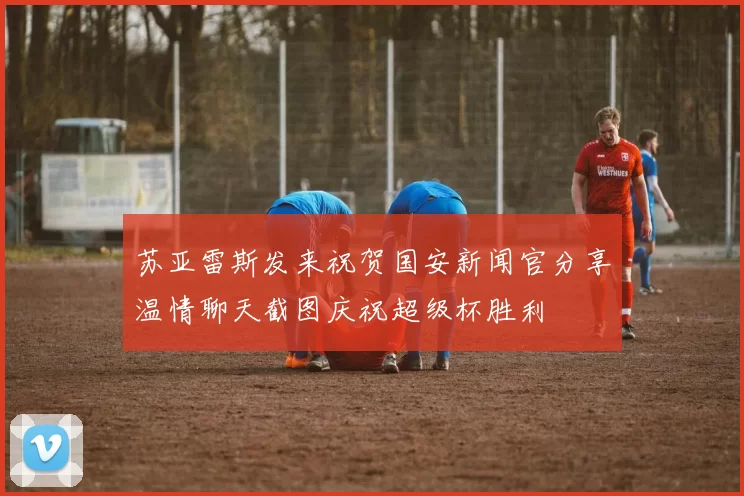 苏亚雷斯发来祝贺国安新闻官分享温情聊天截图庆祝超级杯胜利