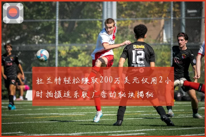 杜兰特轻松赚取200万美元仅用2小时拍摄适乐肤广告的秘诀揭秘