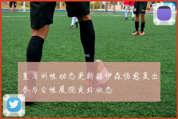 皇马训练动态更新赫伊森伤愈复出参与合练展现良好状态