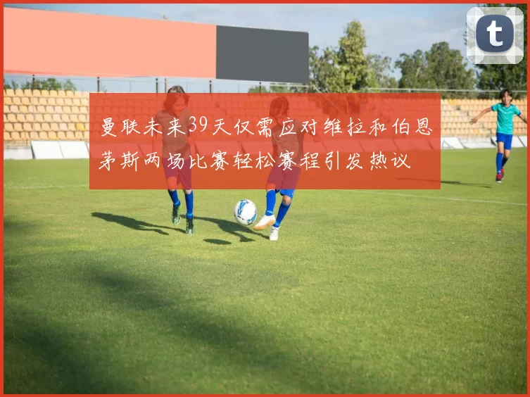 曼联未来39天仅需应对维拉和伯恩茅斯两场比赛轻松赛程引发热议