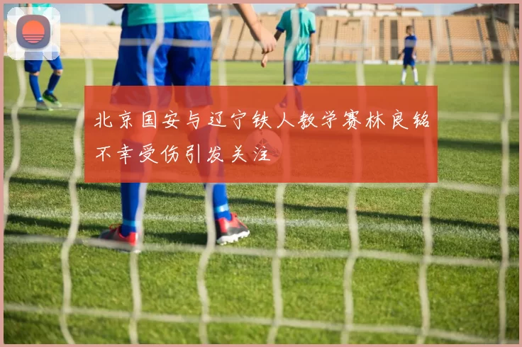 北京国安与辽宁铁人教学赛林良铭不幸受伤引发关注