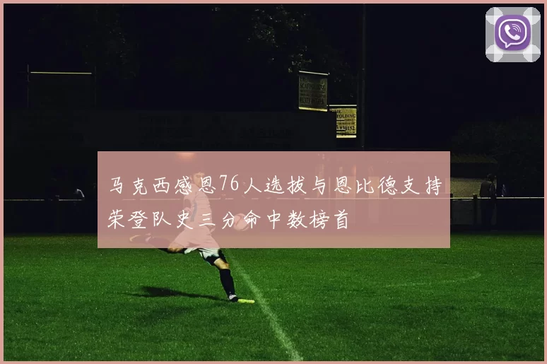 马克西感恩76人选拔与恩比德支持荣登队史三分命中数榜首