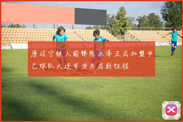 原辽宁铁人前锋陈永泽正式加盟中乙球队大连可为开启新征程