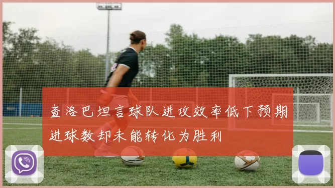 查洛巴坦言球队进攻效率低下预期进球数却未能转化为胜利