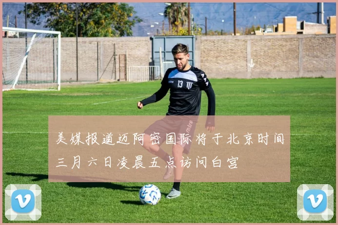 美媒报道迈阿密国际将于北京时间三月六日凌晨五点访问白宫