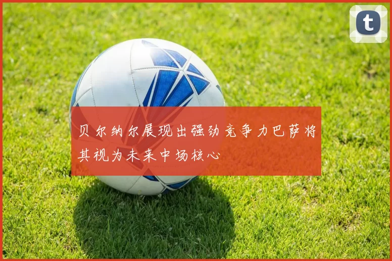 贝尔纳尔展现出强劲竞争力巴萨将其视为未来中场核心