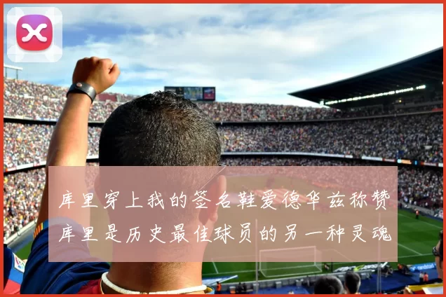 库里穿上我的签名鞋爱德华兹称赞库里是历史最佳球员的另一种灵魂