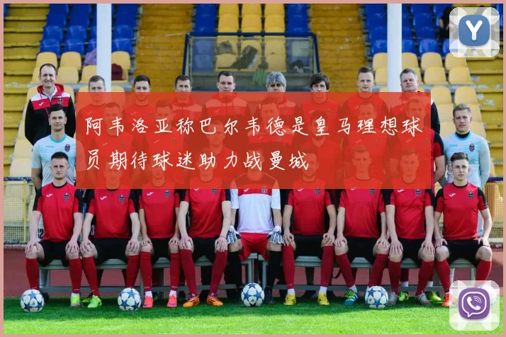 阿韦洛亚称巴尔韦德是皇马理想球员期待球迷助力战曼城