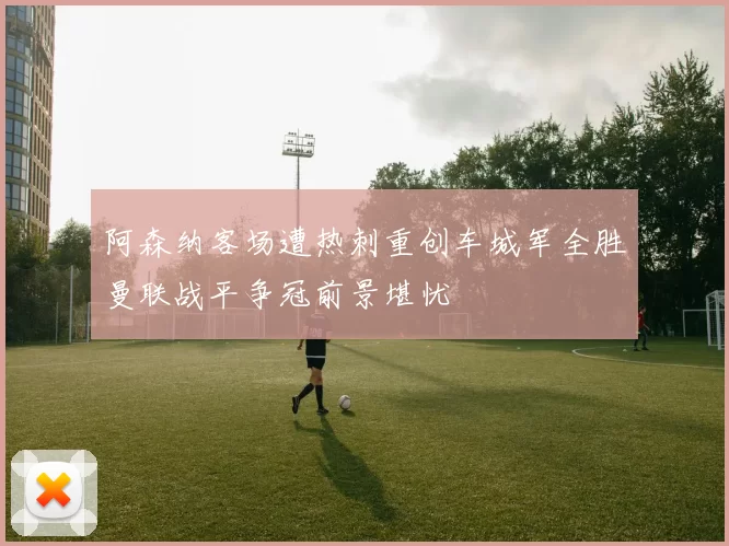 阿森纳客场遭热刺重创车城军全胜曼联战平争冠前景堪忧